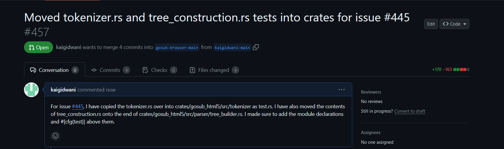 A pull request titled Moved tokenizer.rs and tree_construction.rs tests into crates for issue #445 which was given the number #457. The comment on the pull request left by kaigidawni says For issue #445, I have copied the tokenizer.rs over into crates/gosub_html5/src/tokenizer as test.rs. I have also moved the contents of tree_construction.rs onto the end of crates/gosub_html5/src/parser/tree_builder.rs. I made sure to add the module declarations and #[cfg(test)] above them.