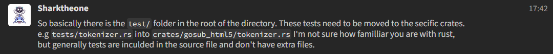 A Zulip message from Sharktheone that says So basically there is the test/ folder in the root of the directory. These tests need to be moved to the secific crates. e.g tests/tokenizer.rs into crates/gosub_html5/tokenizer.rs I'm not sure how familliar you are with rust, but generally tests are inculded in the source file and don't have extra files.