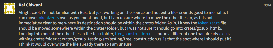 A Zulip message from Kai Gidwani saying Alright cool. I'm not familiar with Rust but just working on the source and not extra files sounds good to me haha. I can move tokenizer.rs over as you mentioned, but I am unsure where to move the other files to, as it is not immediatley clear to me where its destination should be within the crates folder. As in, I knew the tokenizer.rs file should be moved somewhere within the crates/ folder, but I was not sure it should go into crates/gosub_html5. Looking into one of the other files in the test/ folder, tree_construction.rs, I found a different one that already exists withing crates folder at crates/gosub_testing/src/testing/tree_construction.rs, is that the spot where I should put it? I think it would overwrite the file already there so I am unsure.