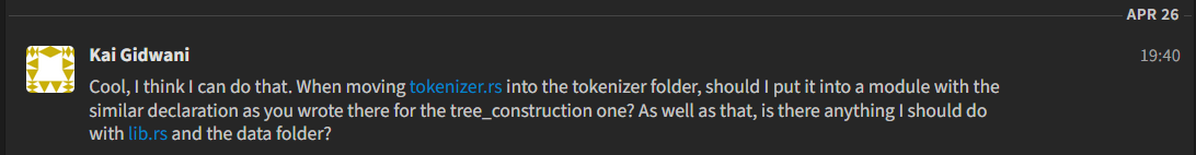 A Zulip message from Kai Gidwani saying Cool, I think I can do that. When moving tokenizer.rs into the tokenizer folder, should I put it into a module with the similar declaration as you wrote there for the tree_construction one? As well as that, is there anything I should do with lib.rs and the data folder?